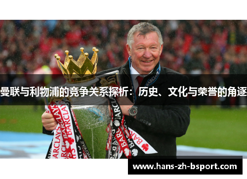 曼联与利物浦的竞争关系探析:历史、文化与荣誉的角逐 曼联与利物浦的竞争关系探析:历史、文化与荣誉的角逐