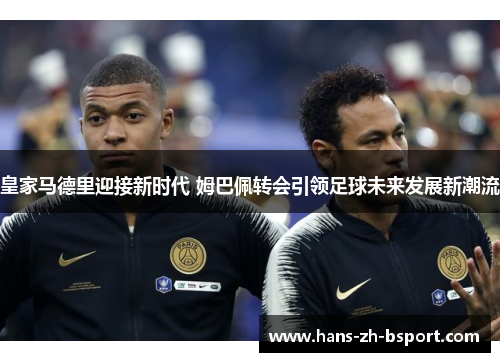 皇家马德里迎接新时代 姆巴佩转会引领足球未来发展新潮流