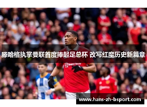 滕哈格执掌曼联首度捧起足总杯 改写红魔历史新篇章